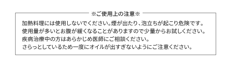 加熱料理には使用しないでください。煙が出たり、泡立ちが起こり危険です。また疾病治療中の方はあらかじめ医師にご相談ください。